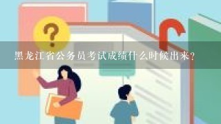 黑龙江省公务员考试成绩什么时候出来？
