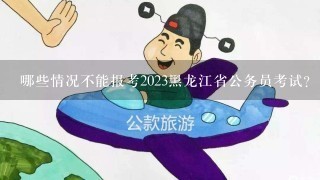 哪些情况不能报考2023黑龙江省公务员考试？