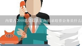 内蒙古2010基层政法定向招录培养公务员什么时间报名是否招录退伍军人