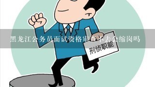 黑龙江公务员面试资格审查不去会缩岗吗